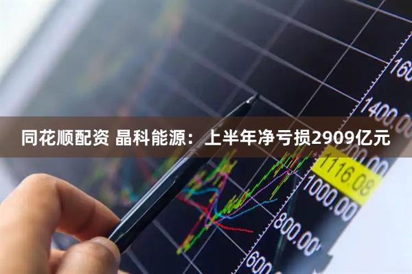 同花顺配资 晶科能源：上半年净亏损2909亿元