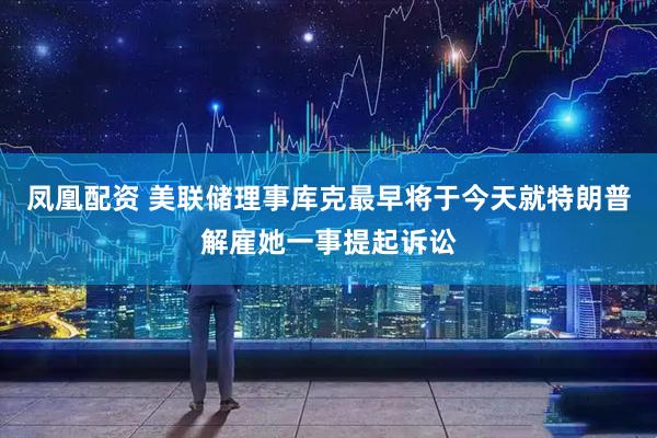 凤凰配资 美联储理事库克最早将于今天就特朗普解雇她一事提起诉讼