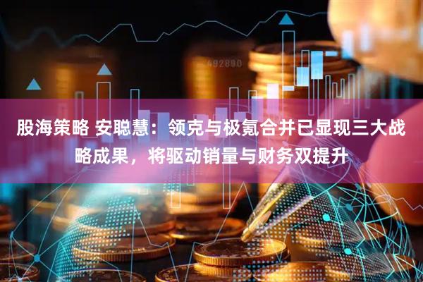 股海策略 安聪慧：领克与极氪合并已显现三大战略成果，将驱动销量与财务双提升