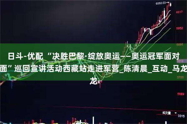 日斗-优配 “决胜巴黎·绽放奥运——奥运冠军面对面”巡回宣讲活动西藏站走进军营_陈清晨_互动_马龙