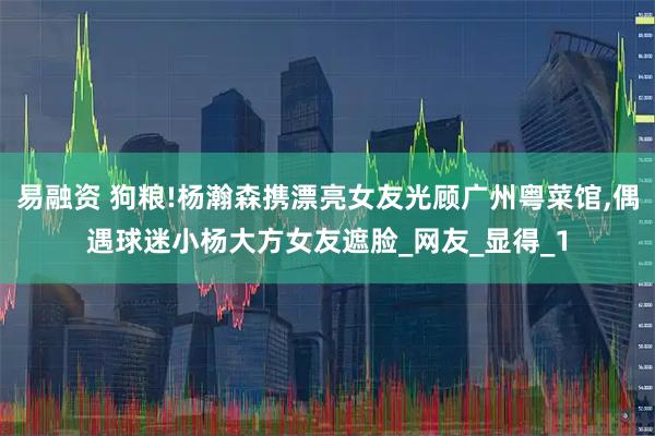 易融资 狗粮!杨瀚森携漂亮女友光顾广州粤菜馆,偶遇球迷小杨大方女友遮脸_网友_显得_1