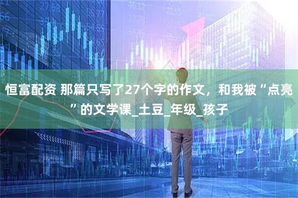 恒富配资 那篇只写了27个字的作文，和我被“点亮”的文学课_土豆_年级_孩子