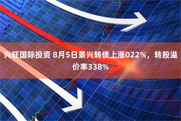 兴旺国际投资 8月5日景兴转债上涨022%，转股溢价率338%