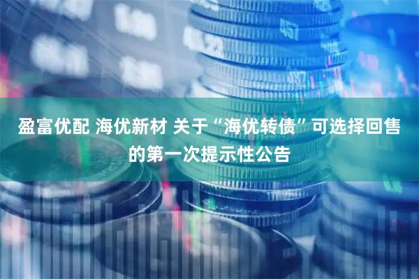 盈富优配 海优新材 关于“海优转债”可选择回售的第一次提示性公告