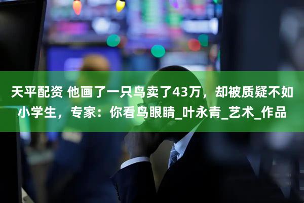 天平配资 他画了一只鸟卖了43万，却被质疑不如小学生，专家：你看鸟眼睛_叶永青_艺术_作品