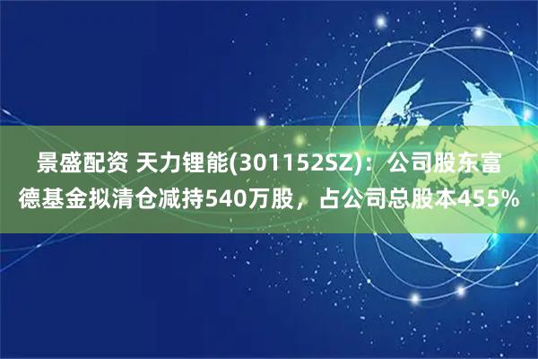 景盛配资 天力锂能(301152SZ)：公司股东富德基金拟清仓减持540万股，占公司总股本455%