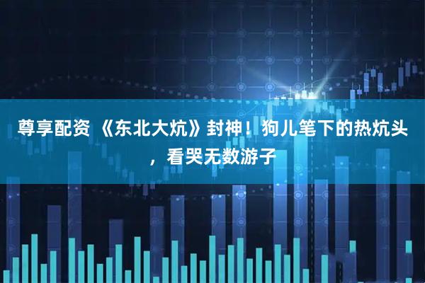 尊享配资 《东北大炕》封神！狗儿笔下的热炕头，看哭无数游子
