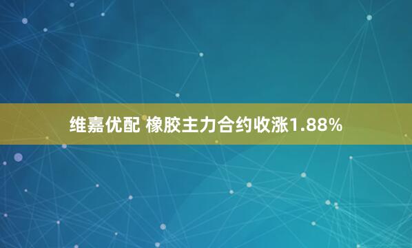 维嘉优配 橡胶主力合约收涨1.88%