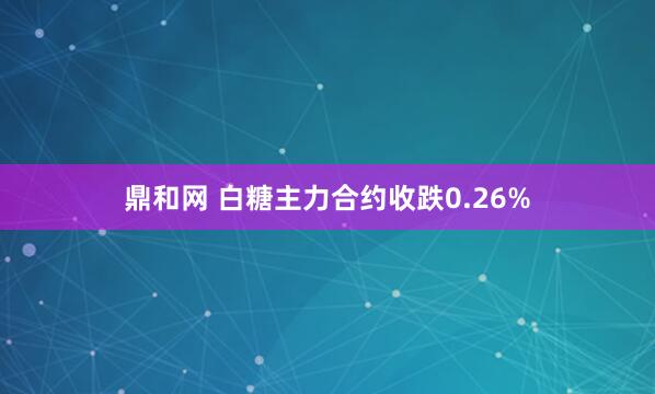 鼎和网 白糖主力合约收跌0.26%