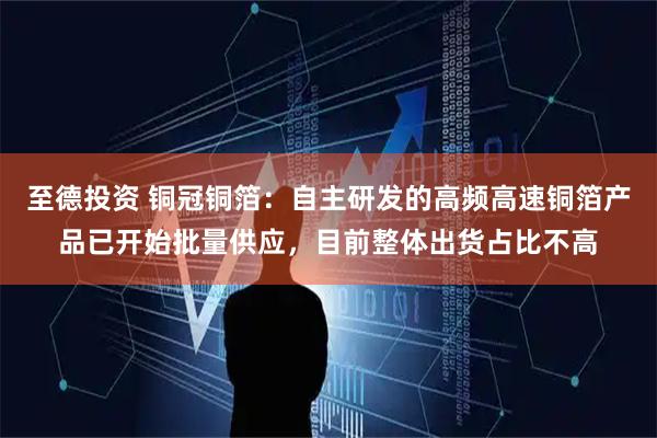 至德投资 铜冠铜箔：自主研发的高频高速铜箔产品已开始批量供应，目前整体出货占比不高